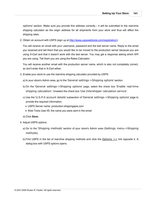 Setting Up Your Store      141



         options' section. Make sure you provide this address correctly - it will be submitted to the real-time
         shipping calculator as the origin address for all shipments from your store and thus will affect the
         shipping rates.

      2. Obtain an account with USPS (sign up at http://www.uspswebtools.com/registration/).

         You will receive an email with your username, password and the test server name. Reply to the email
         you received and tell them that you would like to be moved to the production server because you are
         using X-Cart and that it doesn't work with the test server. You may get a response asking which API
         you are using. Tell them you are using the Rates Calculator.

         You will receive another email with the production server name, which is also not completely correct,
         so don't enter that in X-Cart either.

      3. Enable your store to use the real-time shipping calculator provided by USPS:

         a) In your store's Admin area, go to the 'General settings->Shipping options' section.

         b) On the 'General settings->Shipping options' page, select the check box 'Enable real-time
            shipping calculation'. Unselect the check box 'Use Intershipper calculation service'.

         c) Use the 'U.S.P.S account details' subsection of 'General settings->Shipping options' page to
            provide the required information.
            · USPS Server name: production.shippingapis.com
            · Web Tools User ID: the name you were sent in the email

         d) Click Save.

      4. Adjust USPS options:

         a) Go to the 'Shipping methods' section of your store's Admin area (Settings menu->Shipping
            methods).

         b) Find USPS in the list of real-time shipping methods and click the Options >> link opposite it. A
            dialog box with USPS options opens.




© 2001-2009 Ruslan R. Fazliev. All rights reserved.
 