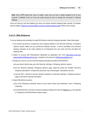 Setting Up Your Store        143



      Note: Since USPS bases their rates on weight, make sure you have a weight assigned to all of your
      products. It defaults to lbs, so if you are using ounces be sure to change the conversion in General
      Settings.

   That is all. Now you can test whether your store can receive real-time shipping rates correctly. For details,
   see the chapter 'Testing your store's ability to receive real-time shipping rates' further in this manual.




3.4.2.3. DHL/Airborne

   To set up shipping cost calculation through DHL/Airborne real-time shipping calculator, follow these steps:

      1. If you haven't yet done so, provide your own company address in the 'General settings->Company
         options' section. Make sure you provide this address correctly - it will be submitted to the real-time
         shipping calculator as the origin address for all shipments from your store and thus will affect the
         shipping rates.

      2. Obtain an account with DHL/Airborne (Download an application form from http://www.x-cart.com/
         download/XCartAPISignupForm.doc, complete it and submit it to XMLRequests@dhl.com).

      3. Enable your store to use the real-time shipping calculator provided by DHL/Airborne:

         a) In your store's Admin area, go to the 'General settings->Shipping options' section.

         b) On the 'General settings->Shipping options' page, select the check box 'Enable real-time
            shipping calculation'. Unselect the check box 'Use Intershipper calculation service'.

         c) Use the 'DHL / Airborne account details' subsection of 'General settings->Shipping options'
            page to provide the required information.

      4. Adjust DHL/Airborne options:

         a) Go to the 'Shipping methods' section of your store's Admin area (Settings menu->Shipping
            methods).

         b) Find DHL/Airborne in the list of real-time shipping methods and click the Options >> link opposite
            it. A dialog box with DHL/Airborne options opens.




© 2001-2009 Ruslan R. Fazliev. All rights reserved.
 