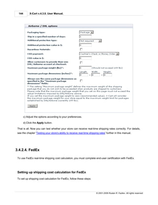 144        X-Cart v.4.3.0. User Manual.




        c) Adjust the options according to your preferences.

        d) Click the Apply button.

 That is all. Now you can test whether your store can receive real-time shipping rates correctly. For details,
 see the chapter 'Testing your store's ability to receive real-time shipping rates' further in this manual.




3.4.2.4. FedEx

 To use FedEx real-time shipping cost calculation, you must complete end-user certification with FedEx.




 Setting up shipping cost calculation for FedEx

 To set up shipping cost calculation for FedEx, follow these steps:




                                                                          © 2001-2009 Ruslan R. Fazliev. All rights reserved.
 