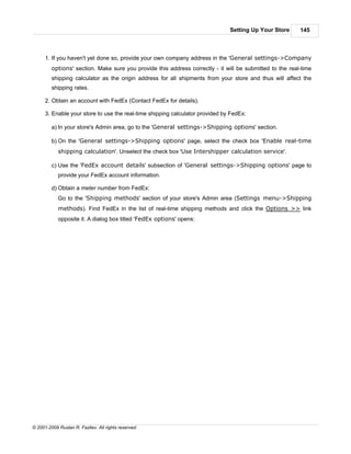 Setting Up Your Store      145



      1. If you haven't yet done so, provide your own company address in the 'General settings->Company
         options' section. Make sure you provide this address correctly - it will be submitted to the real-time
         shipping calculator as the origin address for all shipments from your store and thus will affect the
         shipping rates.

      2. Obtain an account with FedEx (Contact FedEx for details).

      3. Enable your store to use the real-time shipping calculator provided by FedEx:

         a) In your store's Admin area, go to the 'General settings->Shipping options' section.

         b) On the 'General settings->Shipping options' page, select the check box 'Enable real-time
            shipping calculation'. Unselect the check box 'Use Intershipper calculation service'.

         c) Use the 'FedEx account details' subsection of 'General settings->Shipping options' page to
            provide your FedEx account information.

         d) Obtain a meter number from FedEx:
            Go to the 'Shipping methods' section of your store's Admin area (Settings menu->Shipping
            methods). Find FedEx in the list of real-time shipping methods and click the Options >> link
            opposite it. A dialog box titled 'FedEx options' opens:




© 2001-2009 Ruslan R. Fazliev. All rights reserved.
 