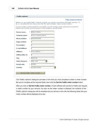 146      X-Cart v.4.3.0. User Manual.




      The 'FedEx options' dialog box provides a form that you must complete to obtain a meter number.
      Be sure to complete all the required fields, then click the Get the FedEx meter number button.

      After you click on Get the FedEx meter number, X-Cart software will connect to FedEx and request
      a meter number for your account. As soon as the meter number is obtained, the contents of the '
      FedEx options' dialog box will be reloaded and you will see a form like the following (Note that your
      meter number will be displayed at its top):




                                                                    © 2001-2009 Ruslan R. Fazliev. All rights reserved.
 