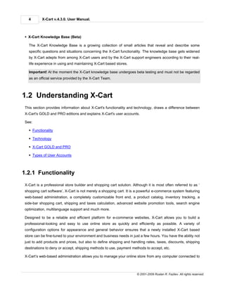 4       X-Cart v.4.3.0. User Manual.



 § X-Cart Knowledge Base (Beta)

   The X-Cart Knowledge Base is a growing collection of small articles that reveal and describe some
   specific questions and situations concerning the X-Cart functionality. The knowledge base gets widened
   by X-Cart adepts from among X-Cart users and by the X-Cart support engineers according to their real-
   life experience in using and maintaining X-Cart based stores.

   Important! At the moment the X-Cart knowledge base undergoes beta testing and must not be regarded
   as an official service provided by the X-Cart Team.



1.2 Understanding X-Cart
 This section provides information about X-Cart's functionality and technology, draws a difference between
 X-Cart's GOLD and PRO editions and explains X-Cart's user accounts.

 See:

   § Functionality

   § Technology

   § X-Cart GOLD and PRO

   § Types of User Accounts



1.2.1 Functionality
 X-Cart is a professional store builder and shopping cart solution. Although it is most often referred to as ‘
 shopping cart software’, X-Cart is not merely a shopping cart. It is a powerful e-commerce system featuring
 web-based administration, a completely customizable front end, a product catalog, inventory tracking, a
 side-bar shopping cart, shipping and taxes calculation, advanced website promotion tools, search engine
 optimization, multilanguage support and much more.

 Designed to be a reliable and efficient platform for e-commerce websites, X-Cart allows you to build a
 professional-looking and easy to use online store as quickly and efficiently as possible. A variety of
 configuration options for appearance and general behavior ensures that a newly installed X-Cart based
 store can be fine-tuned to your environment and business needs in just a few hours. You have the ability not
 just to add products and prices, but also to define shipping and handling rates, taxes, discounts, shipping
 destinations to deny or accept, shipping methods to use, payment methods to accept, etc.

 X-Cart’s web-based administration allows you to manage your online store from any computer connected to



                                                                      © 2001-2009 Ruslan R. Fazliev. All rights reserved.
 