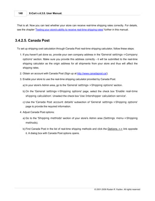 148        X-Cart v.4.3.0. User Manual.



 That is all. Now you can test whether your store can receive real-time shipping rates correctly. For details,
 see the chapter 'Testing your store's ability to receive real-time shipping rates' further in this manual.



3.4.2.5. Canada Post

 To set up shipping cost calculation through Canada Post real-time shipping calculator, follow these steps:

   1. If you haven't yet done so, provide your own company address in the 'General settings->Company
        options' section. Make sure you provide this address correctly - it will be submitted to the real-time
        shipping calculator as the origin address for all shipments from your store and thus will affect the
        shipping rates.

   2. Obtain an account with Canada Post (Sign up at http://www.canadapost.ca/).

   3. Enable your store to use the real-time shipping calculator provided by Canada Post:

        a) In your store's Admin area, go to the 'General settings->Shipping options' section.

        b) On the 'General settings->Shipping options' page, select the check box 'Enable real-time
          shipping calculation'. Unselect the check box 'Use Intershipper calculation service'.

        c) Use the 'Canada Post account details' subsection of 'General settings->Shipping options'
          page to provide the required information.

   4. Adjust Canada Post options:

        a) Go to the 'Shipping methods' section of your store's Admin area (Settings menu->Shipping
          methods).

        b) Find Canada Post in the list of real-time shipping methods and click the Options >> link opposite
          it. A dialog box with Canada Post options opens.




                                                                          © 2001-2009 Ruslan R. Fazliev. All rights reserved.
 