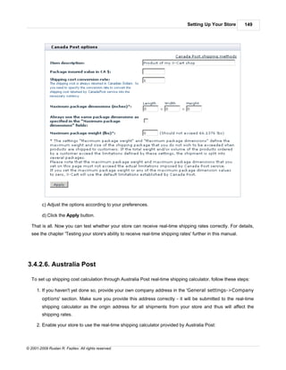 Setting Up Your Store        149




         c) Adjust the options according to your preferences.

         d) Click the Apply button.

   That is all. Now you can test whether your store can receive real-time shipping rates correctly. For details,
   see the chapter 'Testing your store's ability to receive real-time shipping rates' further in this manual.




3.4.2.6. Australia Post

   To set up shipping cost calculation through Australia Post real-time shipping calculator, follow these steps:

      1. If you haven't yet done so, provide your own company address in the 'General settings->Company
         options' section. Make sure you provide this address correctly - it will be submitted to the real-time
         shipping calculator as the origin address for all shipments from your store and thus will affect the
         shipping rates.

      2. Enable your store to use the real-time shipping calculator provided by Australia Post:



© 2001-2009 Ruslan R. Fazliev. All rights reserved.
 