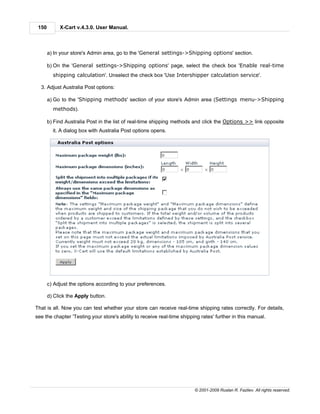 150        X-Cart v.4.3.0. User Manual.



       a) In your store's Admin area, go to the 'General settings->Shipping options' section.

       b) On the 'General settings->Shipping options' page, select the check box 'Enable real-time
         shipping calculation'. Unselect the check box 'Use Intershipper calculation service'.

  3. Adjust Australia Post options:

       a) Go to the 'Shipping methods' section of your store's Admin area (Settings menu->Shipping
         methods).

       b) Find Australia Post in the list of real-time shipping methods and click the Options >> link opposite
         it. A dialog box with Australia Post options opens.




       c) Adjust the options according to your preferences.

       d) Click the Apply button.

That is all. Now you can test whether your store can receive real-time shipping rates correctly. For details,
see the chapter 'Testing your store's ability to receive real-time shipping rates' further in this manual.




                                                                         © 2001-2009 Ruslan R. Fazliev. All rights reserved.
 