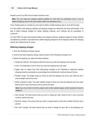 152        X-Cart v.4.3.0. User Manual.



located in zone 2 by UPS Ground should cost that much).

  Note: You can make any shipping method available for more than one destination zone, or set up
  different shipping rules for the same method within one destination zone.

If your shipping policy is complex you may need to define multiple shipping rules to cover all the cases.

In X-Cart GOLD, both shipping methods and shipping charges are defined by the store administrator. If he
fails to define shipping charges for certain shipping methods, such methods will be unavailable to
customers.

In X-Cart PRO, the store administrator defines only shipping methods, shipping charges for these methods
are defined by providers. If providers fail to define shipping charges for some shipping method, the shipping
cost for this method will be "0" (zero).


Defining shipping charges

  1. Go to the 'Shipping charges' section.

  2. Scroll to the 'Add shipping charge values' section of the 'Shipping charges' form.

  3. Define the shipping rule, adjust the fields as follows:

       § Shipping method: The shipping method for which you wish the shipping rule to be used.

       § Zone: The destination zone for which you wish the shipping rule to be used.

       § Apply rate to: Select from DST (Discounted subtotal) or ST (Subtotal) to determine whether
         shipping should be calculated as a percentage from subtotal with or without discount (if any).

       § Weight range: The weight range for which you wish the shipping rule to be used. Must be set in
         units of weight used by the store.

       § Order subtotal range: The order subtotal range for which you wish the shipping rule to be used.
         Must be set in units of primary currency used by the store.

         Note: If you do not wish to limit the weight and/or order subtotal ranges, set the respective values to
         999999.9.

       § Flat charge: The fixed amount that you wish to charge per order. Must be set in units of primary
         currency used by the store.

       § Percent charge: The amount that you wish to charge based on the order subtotal. Must be set in
         percent.

       § Per item charge: The fixed amount that you wish to charge for each item in the shopping cart.



                                                                        © 2001-2009 Ruslan R. Fazliev. All rights reserved.
 