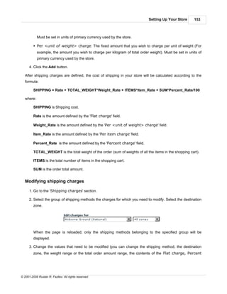 Setting Up Your Store      153



            Must be set in units of primary currency used by the store.

         § Per <unit of weight> charge: The fixed amount that you wish to charge per unit of weight (For
            example, the amount you wish to charge per kilogram of total order weight). Must be set in units of
            primary currency used by the store.

      4. Click the Add button.

   After shipping charges are defined, the cost of shipping in your store will be calculated according to the
   formula:

         SHIPPING = Rate + TOTAL_WEIGHT*Weight_Rate + ITEMS*Item_Rate + SUM*Percent_Rate/100

   where:

         SHIPPING is Shipping cost.

         Rate is the amount defined by the 'Flat charge' field.

         Weight_Rate is the amount defined by the 'Per <unit of weight> charge' field.

         Item_Rate is the amount defined by the 'Per item charge' field.

         Percent_Rate is the amount defined by the 'Percent charge' field.

         TOTAL_WEIGHT is the total weight of the order (sum of weights of all the items in the shopping cart).

         ITEMS is the total number of items in the shopping cart.

         SUM is the order total amount.


   Modifying shipping charges

      1. Go to the 'Shipping charges' section.

      2. Select the group of shipping methods the charges for which you need to modify. Select the destination
         zone.




         When the page is reloaded, only the shipping methods belonging to the specified group will be
         displayed.

      3. Change the values that need to be modified (you can change the shipping method, the destination
         zone, the weight range or the total order amount range, the contents of the Flat charge, Percent




© 2001-2009 Ruslan R. Fazliev. All rights reserved.
 