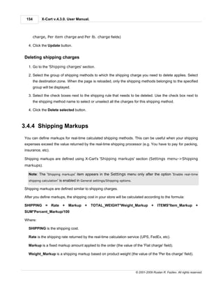 154        X-Cart v.4.3.0. User Manual.



       charge, Per item charge and Per lb. charge fields)

  4. Click the Update button.


Deleting shipping charges

  1. Go to the 'Shipping charges' section.

  2. Select the group of shipping methods to which the shipping charge you need to delete applies. Select
       the destination zone. When the page is reloaded, only the shipping methods belonging to the specified
       group will be displayed.

  3. Select the check boxes next to the shipping rule that needs to be deleted. Use the check box next to
       the shipping method name to select or unselect all the charges for this shipping method.

  4. Click the Delete selected button.



3.4.4 Shipping Markups
You can define markups for real-time calculated shipping methods. This can be useful when your shipping
expenses exceed the value returned by the real-time shipping processor (e.g. You have to pay for packing,
insurance, etc).

Shipping markups are defined using X-Cart's 'Shipping markups' section (Settings menu->Shipping
markups).

  Note: The 'Shipping markups' item appears in the Settings menu only after the option 'Enable real-time
  shipping calculation'   is enabled in General settings/Shipping options.

Shipping markups are defined similar to shipping charges.

After you define markups, the shipping cost in your store will be calculated according to the formula:

SHIPPING = Rate +               Markup +       TOTAL_WEIGHT*Weight_Markup +                  ITEMS*Item_Markup +
SUM*Percent_Markup/100

Where:

  SHIPPING is the shipping cost.

  Rate is the shipping rate returned by the real-time calculation service (UPS, FedEx, etc).

  Markup is a fixed markup amount applied to the order (the value of the 'Flat charge' field).

  Weight_Markup is a shipping markup based on product weight (the value of the 'Per lbs charge' field).




                                                                             © 2001-2009 Ruslan R. Fazliev. All rights reserved.
 