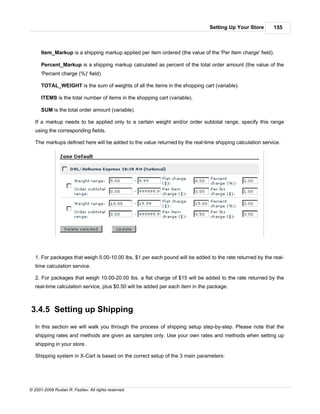 Setting Up Your Store       155



      Item_Markup is a shipping markup applied per item ordered (the value of the 'Per Item charge' field).

      Percent_Markup is a shipping markup calculated as percent of the total order amount (the value of the
      'Percent charge (%)' field)

      TOTAL_WEIGHT is the sum of weights of all the items in the shopping cart (variable).

      ITEMS is the total number of items in the shopping cart (variable).

      SUM is the total order amount (variable).

   If a markup needs to be applied only to a certain weight and/or order subtotal range, specify this range
   using the corresponding fields.

   The markups defined here will be added to the value returned by the real-time shipping calculation service.




   1. For packages that weigh 5.00-10.00 lbs, $1 per each pound will be added to the rate returned by the real-
   time calculation service.

   2. For packages that weigh 10.00-20.00 lbs, a flat charge of $15 will be added to the rate returned by the
   real-time calculation service, plus $0.50 will be added per each item in the package.



3.4.5 Setting up Shipping
   In this section we will walk you through the process of shipping setup step-by-step. Please note that the
   shipping rates and methods are given as samples only. Use your own rates and methods when setting up
   shipping in your store.

   Shipping system in X-Cart is based on the correct setup of the 3 main parameters:




© 2001-2009 Ruslan R. Fazliev. All rights reserved.
 