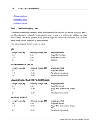 156      X-Cart v.4.3.0. User Manual.



  1. Shipping Methods

  2. Destination Zones

  3. Shipping Charges


Step 1. Desired shipping rates

First of all you need to decide exactly, which shipping method (or methods) you will use. You might want to
use different shipping methods for certain package weight ranges, or for certain order subtotals; you might
want to charge a flat charge, per item charge, percent charge or a combination of the above. In our example
we will define charges depending on package weight.

Here are the shipping charges we want to set up:


UK:
  weight range, kg         shipping charge, GBP         shipping method
  0-1                      3.00                         Royal Mail 1st Class
  1-2                      5.00                         Royal Mail 1st Class
  2+                       9.00                         City Link

EU - EUROPEAN UNION:
  weight range, kg         shipping charge, GBP         shipping method
  0-1                      5.00                         Royal Mail Airmail
  1-2                      10.00                        Parcelforce International
  2+                       30.00                        Parcelforce International

USA / CANADA / FAR EAST & AUSTRALIA:
  weight range, kg         shipping charge, GBP         shipping method
  0-1                      8.00                         Royal Mail Airmail
  1-2                      18.00                        Royal Mail International Signed
                                                        For
  2+                       43.00                        Parcelforce International

REST OF WORLD:
  weight range, kg         shipping charge, GBP         shipping method
  0-1                      8.00                         Royal Mail Airmail
  1-2                      18.00                        Royal Mail International Signed
                                                        For
  2+                       55.00                        Parcelforce International




                                                                    © 2001-2009 Ruslan R. Fazliev. All rights reserved.
 