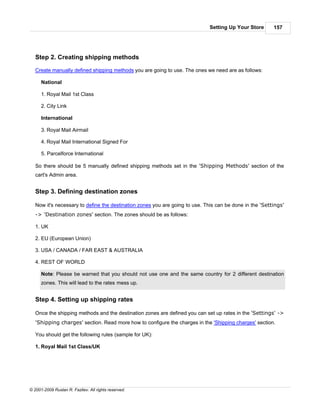 Setting Up Your Store      157




   Step 2. Creating shipping methods

   Create manually defined shipping methods you are going to use. The ones we need are as follows:

      National

      1. Royal Mail 1st Class

      2. City Link

      International

      3. Royal Mail Airmail

      4. Royal Mail International Signed For

      5. Parcelforce International

   So there should be 5 manually defined shipping methods set in the 'Shipping Methods' section of the
   cart's Admin area.


   Step 3. Defining destination zones

   Now it's necessary to define the destination zones you are going to use. This can be done in the 'Settings'
   -> 'Destination zones' section. The zones should be as follows:

   1. UK

   2. EU (European Union)

   3. USA / CANADA / FAR EAST & AUSTRALIA

   4. REST OF WORLD

      Note: Please be warned that you should not use one and the same country for 2 different destination
      zones. This will lead to the rates mess up.


   Step 4. Setting up shipping rates

   Once the shipping methods and the destination zones are defined you can set up rates in the 'Settings' ->
   'Shipping charges' section. Read more how to configure the charges in the 'Shipping charges' section.

   You should get the following rules (sample for UK):

   1. Royal Mail 1st Class/UK




© 2001-2009 Ruslan R. Fazliev. All rights reserved.
 