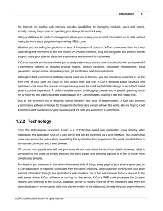 Introduction       5



   the Internet. An intuitive web interface provides capabilities for managing products, users and orders,
   virtually making the process of operating your store point and click easy.

   Using a database for product management allows you to keep your product information up to date without
   having to worry about programming or writing HTML code.

   Whether you are selling ten products or tens of thousands of products, X-Cart showcases them in a way
   captivating and informative to the site visitors. An intuitive interface, easy site navigation and product search
   support make your store an attractive e-commerce environment for customers.

   X-Cart’s scalable architecture allows you to easily extend your store’s basic functionality with such powerful
   e-commerce features as detailed product images, product variations, newsletter management, fraud
   prevention, coupon codes, wholesale prices, gift certificates, wish lists and others.

   Although X-Cart e-commerce software can be used ‘out of the box’, you can choose to customize it, so the
   front end of your store will have its own unique look and feel. X-Cart’s template-based structure and
   optimized code make the process of implementing even the most sophisticated design in an X-Cart based
   store a positive experience. A built-in template editor, a debugging console and a special operating mode
   for WYSIWYG text editing facilitate customization of X-Cart templates, making it fast and hassle free.

   Due to the extensive set of features, overall flexibility and ease of customization, X-Cart has become
   e-commerce software of choice for thousands of online store owners all over the world. We are hoping it will
   become a solid foundation for your business and will help you succeed in e-commerce.



1.2.2 Technology
   From the technological viewpoint, X-Cart is a PHP/MySQL-based web application using Smarty. After
   installation, this application runs on a web server and can be controlled via a web interface. This means that
   users can access the online store powered by this application from anywhere in the world provided there is
   an Internet connection and a web browser.

   Of course, most people who will use your store will not care about the technical details; however, what is
   perceived by the users as simply browsing the store pages and selecting options is in fact a much more
   complicated process.

   For those of you interested in the behind-the-scenes side of things, every page of your store is generated by
   X-Cart application in response to requests from the users’ browsers. When a person working with your store
   submits information through the application's web interface, his or her web browser forms a request to the
   web server where X-Cart software is running; on the server, X-Cart’s PHP code processes the browser
   request and connects to the MySQL database server to request retrieval of the necessary data from the
   store database (in some cases, data may also be written to the database); Smarty template engine finishes



© 2001-2009 Ruslan R. Fazliev. All rights reserved.
 
