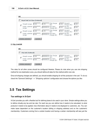 158      X-Cart v.4.3.0. User Manual.




2. City Link/UK




The rates for all other zones should be configured likewise. Please do note when you use one shipping
method for one destination zone, you should define all rates for this method within one rule.

Once all shipping charges are defined, you should enable shipping for all the products in the cart. To do so
check the 'General Settings' -> 'Shipping options' configuration and choose the options you like.




3.5 Tax Settings

Tax settings in X-Cart

X-Cart provides you with a flexible tool for defining taxes to be used in your store. Simple settings allow you
to define virtually any tax and tax rate. For each tax you can define how it needs to be calculated, to what
products it needs to be applied, how information about it needs to be displayed to customers, etc. You can
make taxes dependent on the customer's location (billing or shipping address) and on the customer's
membership. Customers coming from a certain location and having a certain membership will see just the




                                                                       © 2001-2009 Ruslan R. Fazliev. All rights reserved.
 