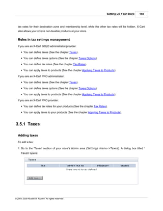 Setting Up Your Store      159



   tax rates for their destination zone and membership level, while the other tax rates will be hidden. X-Cart
   also allows you to have non-taxable products at your store.


   Roles in tax settings management

   If you are an X-Cart GOLD administrator/provider:

      § You can define taxes (See the chapter Taxes).

      § You can define taxes options (See the chapter Taxes Options).

      § You can define tax rates (See the chapter Tax Rates).

      § You can apply taxes to products (See the chapter Applying Taxes to Products).

   If you are an X-Cart PRO administrator:

      § You can define taxes (See the chapter Taxes).

      § You can define taxes options (See the chapter Taxes Options).

      § You can apply taxes to products (See the chapter Applying Taxes to Products).

   If you are an X-Cart PRO provider:

      § You can define tax rates for your products (See the chapter Tax Rates).

      § You can apply taxes to your products (See the chapter Applying Taxes to Products).



3.5.1 Taxes

   Adding taxes

   To add a tax:

   1. Go to the 'Taxes' section of your store's Admin area (Settings menu->Taxes). A dialog box titled '
      Taxes' opens:




© 2001-2009 Ruslan R. Fazliev. All rights reserved.
 