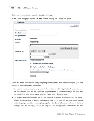 160      X-Cart v.4.3.0. User Manual.



  Before you have created any taxes, the dialog box is empty.

2. In the 'Taxes' dialog box, click the Add new... button. A dialog box 'Tax details' opens.




3. Define the details of the desired tax by completing the fields of the 'Tax details' dialog box (The fields
  marked by a red asterisk sign are mandatory):

  § Tax service name: Unique name by which X-Cart application will identify this tax. A tax service name
    may include letters (A-Z, a-z) and digits (0-9), may not exceed 10 characters in length and must begin
    with a letter. This value will not appear anywhere in your store's Customer area.

  § Tax display name: Name of the tax as it will appear to customers. If necessary, you can define a
    different tax display name for each of the languages used in your store. To add a tax display name in
    another language, select the necessary language from the Current language selector at the top of
    the page, enter the tax display name in this language into the appropriate field and click the Save




                                                                      © 2001-2009 Ruslan R. Fazliev. All rights reserved.
 