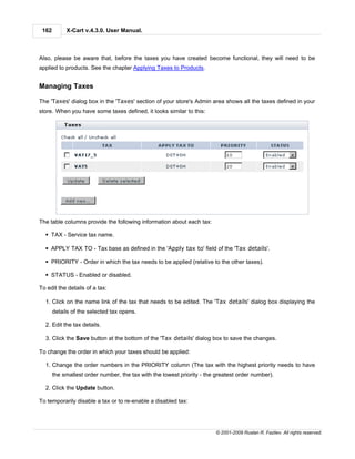 162        X-Cart v.4.3.0. User Manual.



Also, please be aware that, before the taxes you have created become functional, they will need to be
applied to products. See the chapter Applying Taxes to Products.


Managing Taxes

The 'Taxes' dialog box in the 'Taxes' section of your store's Admin area shows all the taxes defined in your
store. When you have some taxes defined, it looks similar to this:




The table columns provide the following information about each tax:

  § TAX - Service tax name.

  § APPLY TAX TO - Tax base as defined in the 'Apply tax to' field of the 'Tax details'.

  § PRIORITY - Order in which the tax needs to be applied (relative to the other taxes).

  § STATUS - Enabled or disabled.

To edit the details of a tax:

  1. Click on the name link of the tax that needs to be edited. The 'Tax details' dialog box displaying the
       details of the selected tax opens.

  2. Edit the tax details.

  3. Click the Save button at the bottom of the 'Tax details' dialog box to save the changes.

To change the order in which your taxes should be applied:

  1. Change the order numbers in the PRIORITY column (The tax with the highest priority needs to have
       the smallest order number, the tax with the lowest priority - the greatest order number).

  2. Click the Update button.

To temporarily disable a tax or to re-enable a disabled tax:




                                                                        © 2001-2009 Ruslan R. Fazliev. All rights reserved.
 