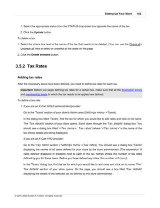 Setting Up Your Store        163



      1. Select the appropriate status from the STATUS drop-down box opposite the name of the tax.

      2. Click the Update button.

   To delete a tax:

   1. Select the check box next to the name of the tax that needs to be deleted. (You can use the Check all /
      Uncheck all links to select or unselect all the taxes on the page.

   2. Click the Delete selected button.



3.5.2 Tax Rates

   Adding tax rates

   After the necessary taxes have been defined, you need to define tax rates for each tax.

      Important: Before you begin defining tax rates for a certain tax, make sure that all the destination zones
      and membership levels to which the tax needs to be applied are defined.

   To define a tax rate:

      1. If you are an X-Cart GOLD administrator/provider:

         Go to the 'Taxes' section of your store's Admin area (Settings menu->Taxes).

         In the dialog box titled 'Taxes', find the tax for which you would like to add rates and click on its name.
         The 'Tax details' section of your store opens. Scroll down through the 'Tax details' dialog box. You
         should see a dialog box titled '<Tax name>: Tax rates' (where '<Tax name>' is the name of the
         tax whose details are being displayed).

         If you are an X-Cart PRO provider:

         Go to the 'Tax rates' section ( Settings menu->Tax rates). You should see a dialog box 'Taxes'
         displaying the names of all taxes defined for your store by the store administrator (The expression 'N
         rates defined' displayed in brackets next to each of the tax names shows the number of tax rates
         defined by you for these taxes. Before you have defined any rates, this number is 0 (zero)).

         In the 'Taxes' dialog box, find the tax for which you would like to add rates and click on its name. The '
         Tax details' section of your store opens. On the page, you should see a box titled 'Tax details'
         displaying the details of the selected tax as defined by the store administrator:




© 2001-2009 Ruslan R. Fazliev. All rights reserved.
 