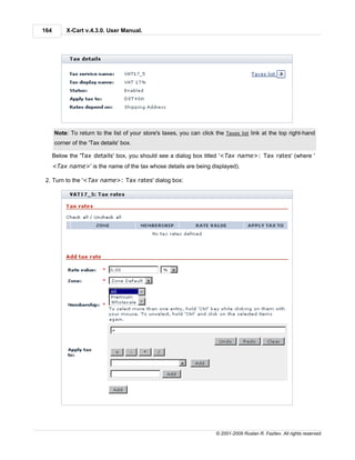 164        X-Cart v.4.3.0. User Manual.




      Note: To return to the list of your store's taxes, you can click the Taxes list link at the top right-hand
      corner of the 'Tax details' box.

      Below the 'Tax details' box, you should see a dialog box titled '<Tax name>: Tax rates' (where '
      <Tax name>' is the name of the tax whose details are being displayed).

 2. Turn to the '<Tax name>: Tax rates' dialog box:




                                                                       © 2001-2009 Ruslan R. Fazliev. All rights reserved.
 