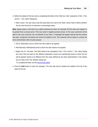 Setting Up Your Store        165



      3. Define the details of the tax rate by completing the fields of the 'Add tax rate' subsection of the '<Tax
         name>: Tax rates' dialog box:

         § Rate value: Tax rate value (Use the drop-down box next to the 'Rate value' field to define whether
            the tax rate should be an absolute or percentage value).

      Note: please keep in mind that if you define absolute tax value, for example, $3 this value can happen to
      be greater than a product price. This may result in negative product prices. In this case customers will be
      able to see such products, but not allowed to buy them. A message will appear saying that the product
      has been configured incorrectly and cannot be added to cart. The customer will be asked to contact the
      store administrator with a buying request.

         § Zone: Destination zone to which the rate needs to be applied.

         § Membership: Membership level to which the rate needs to be applied.

         § Apply tax to: Tax base. This field needs to be completed in the '<Tax name>: Tax rates' dialog
            box only if the tax base for the different destination zones and membership levels to which the tax
            will be applied needs to be different from the value defined by the store administrator in the 'Apply
            tax to' field of the 'Tax details' dialog box.
            To complete the field, use the tax formula editor.

      4. Click the Add button to save the changes. The new rate will be created and added to the list of tax
         rates for the tax.




© 2001-2009 Ruslan R. Fazliev. All rights reserved.
 