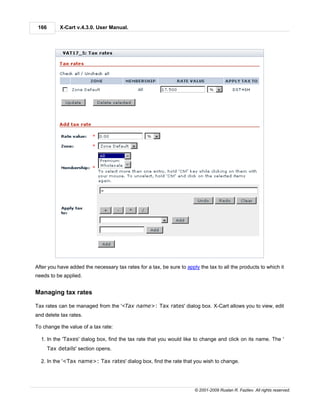 166        X-Cart v.4.3.0. User Manual.




After you have added the necessary tax rates for a tax, be sure to apply the tax to all the products to which it
needs to be applied.


Managing tax rates

Tax rates can be managed from the '<Tax name>: Tax rates' dialog box. X-Cart allows you to view, edit
and delete tax rates.

To change the value of a tax rate:

  1. In the 'Taxes' dialog box, find the tax rate that you would like to change and click on its name. The '
       Tax details' section opens.

  2. In the '<Tax name>: Tax rates' dialog box, find the rate that you wish to change.




                                                                       © 2001-2009 Ruslan R. Fazliev. All rights reserved.
 