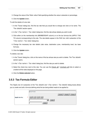 Setting Up Your Store         167



      3. Change the value of the 'Rate value' field specifying whether the value is absolute or percentage.

      4. Click the Update button.

   To edit the details of a tax rate:

      1. In the 'Taxes' dialog box, find the tax rate that you would like to change and click on its name. The
         'Tax details' section opens.

      2. In the '<Tax name>: Tax rates' dialog box, find the rate whose details you wish to edit.

      3. Click either on the membership link (MEMBERSHIP column) or on the tax formula link (APPLY TAX
         TO column) corresponding to this rate. The rate details appear in the 'Edit tax rate' subsection of the
         '<Tax name>: Tax rates' dialog box.

      4. Change the necessary tax rate details (rate value, destination zone, membership level, tax base
         formula).

      5. Click the Update button.

   To delete a tax rate:

      1. In the 'Taxes' dialog box, click on the name of the tax whose rate you wish to delete. The 'Tax details'
         section opens.

      2. In the '<Tax name>: Tax rates' dialog box, find the rate you wish to delete.

      3. Select the check box next to this rate. You can use the Check all / Uncheck all links to select or
         unselect all the rates displayed on the page.

      4. Click the Delete selected button.



3.5.3 Tax Formula Editor

   The 'Apply tax to' subsection of the 'Tax details' and '<Tax name>: Tax details' dialog boxes allows
   you to create and edit a formula defining what the tax being edited needs to be applied to.




© 2001-2009 Ruslan R. Fazliev. All rights reserved.
 