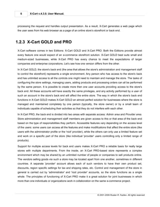 6          X-Cart v.4.3.0. User Manual.



processing the request and handles output presentation. As a result, X-Cart generates a web page which
the user sees from his web browser as a page of an online store’s storefront or back end.



1.2.3 X-Cart GOLD and PRO
X-Cart software comes in two Editions: X-Cart GOLD and X-Cart PRO. Both the Editions provide almost
every feature one would expect of an e-commerce storefront solution. X-Cart GOLD best suits small and
medium-sized businesses, while X-Cart PRO has every chance to meet the expectations of larger
companies and enterprise corporations. Let’s see how one version differs from the other.

In X-Cart GOLD, the store's back end (the area that allows the store's administration and management staff
to control the storefront) represents a single environment. Any person who has access to the store's back
end has unlimited access to all the controls one might need to maintain and manage the store. The tasks of
configuring the store settings, managing users, adding products and processing orders can all be performed
by the same person. It is possible to create more then one user accounts providing access to the store's
back end. All these accounts will have exactly the same privileges, and any activity performed by a user of
such an account in the store's back end will affect the entire store. The way in which the store's back end
functions in X-Cart GOLD makes X-Cart GOLD an almost perfect solution for businesses where the store is
managed and maintained completely by one person (typically, the store owner) or by a small team of
individuals capable of scheduling their activities so that they do not interfere with each other.

In X-Cart PRO, the back end is divided into two areas with separate access: Admin area and Provider area.
Store administration and management staff members are given access to this or that area of the back end
based on the type of responsibilities they perform. Accessible features vary depending on the access level
of the users: some users can access all the features and make modifications that affect the entire store (like
users with the administrator profile or the 'root' provider), while the others can only use a limited feature set
and work on a specific part of the store (like individual 'provider' users controlling only a limited range of
products).

Support for multiple access levels for back end users makes X-Cart PRO a reliable basis for really large
stores with multiple departments. From the inside, an X-Cart PRO-based store represents a complex
environment which may be shared by an unlimited number of people or companies to sell products online.
The vendors selling goods via such a store may be located apart from one another, sometimes in different
countries. A separate 'provider' account allows each of such vendors to have their own product set,
discounts, region specific settings for tax and shipping rates, etc. Control and management of the store in
general is carried out by 'administrator' and 'root provider' accounts, so the store functions as a single
whole. The principles of functioning of X-Cart PRO make it a great solution for joint businesses in which
more than one individuals or organizations work in collaboration on the same e-commerce project.




                                                                         © 2001-2009 Ruslan R. Fazliev. All rights reserved.
 