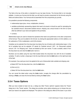 168        X-Cart v.4.3.0. User Manual.



The field at the top of the editor is intended for your tax base formula. The formula field is not manually
editable - to enter your formula into this field, you will need to provide components for the formula using the
fields and buttons below. Your formula will be assembled from the components you provide.

It is possible to provide the following components:

  § mathematical signs (plus, minus, multiplication, division);

  § variables symbolically representing objects that need to be taxed or should be used for calculating the
     tax (subtotal amount, discounted subtotal amount, shipping cost, amount levied in the form of some
     other tax defined in your store and applied to the purchase);

  § numbers.

Mathematical signs are used to indicate the operations that need to be performed on the other components
of the formula. They can be added to the formula by clicking the appropriate buttons: [ + ] for addition, [ - ]
for subtraction, [ * ] for multiplication, and [ / ] for division.

Variables can be selected from the drop-down box below the row of buttons with mathematical signs. In the
list of variables that can be selected, ST stands for 'Subtotal amount', DST - for 'Discounted subtotal
amount', SH - for 'Shipping cost'. Taxes are labeled by their own names. To add a variable, select it from
the drop-down box and click the Add button next to it.

Numbers can be added using the input field located below the drop-down box with the list of available
variables. To add a number, simply type it into the input field and click the Add button on the right-hand side
of the field.

For example, if you want your tax to be applied to the sum of discounted order subtotal and shipping cost:

  a) Select DST from the drop-down box, click the Add button.

  b) Click on [ + ].

  c) Select SH from the drop-down box, click the Add button.

You can cancel the latest action using the Undo button, re-apply the change after the cancellation by
clicking on Redo, and clear the formula field by clicking the Clear button.



3.5.4 Taxes Options

After you have created at least one tax, a dialog box titled 'Taxes options' appears below the 'Taxes'
dialog box in the 'Taxes' section. This dialog box provides some options allowing you to choose how you
want your taxes to be applied and displayed. The options in this dialog box affect all the taxes in your store




                                                                       © 2001-2009 Ruslan R. Fazliev. All rights reserved.
 