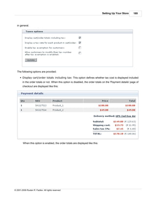 Setting Up Your Store       169



   in general.




   The following options are provided:

      § Display cart/order totals including tax: This option defines whether tax cost is displayed included
        in the order totals or not. When this option is disabled, the order totals on the 'Payment details' page of
        checkout are displayed like this:




         When this option is enabled, the order totals are displayed like this:




© 2001-2009 Ruslan R. Fazliev. All rights reserved.
 