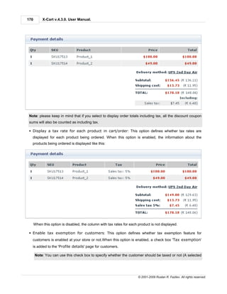 170        X-Cart v.4.3.0. User Manual.




 Note: please keep in mind that if you select to display order totals including tax, all the discount coupon
 sums will also be counted as including tax.

 § Display a tax rate for each product in cart/order: This option defines whether tax rates are
   displayed for each product being ordered. When this option is enabled, the information about the
   products being ordered is displayed like this:




      When this option is disabled, the column with tax rates for each product is not displayed.

 § Enable tax exemption for customers: This option defines whether tax exemption feature for
   customers is enabled at your store or not.When this option is enabled, a check box 'Tax exemption'
   is added to the 'Profile details' page for customers.

      Note: You can use this check box to specify whether the customer should be taxed or not (A selected




                                                                       © 2001-2009 Ruslan R. Fazliev. All rights reserved.
 