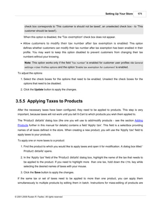 Setting Up Your Store   171



          check box corresponds to 'This customer is should not be taxed', an unselected check box - to 'This
          customer should be taxed').

         When this option is disabled, the 'Tax exemption' check box does not appear.

      § Allow customers to modify their tax number after tax exemption is enabled: This option
        defines whether customers can modify their tax number after tax exemption has been enabled in their
        profile. You may want to keep this option disabled to prevent customers from changing their tax
        numbers without your knowing.

          Note: This option works only if the field 'Tax number' is enabled for customer user profiles via General
          settings->User Profiles options    and the option 'Enable tax exemption for customers' is enabled.

   To adjust the options:

      1. Select the check boxes for the options that need to be enabled. Unselect the check boxes for the
         options that need to be disabled.

      2. Click the Update button to apply the changes.



3.5.5 Applying Taxes to Products
   After the necessary taxes have been configured, they need to be applied to products. This step is very
   important, because taxes will not work until you tell X-Cart to which products you wish them applied to.

   The 'Product details' dialog box (the one you will use to add/modify products - see the section Adding
   Products further in this manual for details) contains a field 'Apply tax'. This field is a selectbox providing
   names of all taxes defined in the store. When creating a new product, you will use the 'Apply tax' field to
   apply taxes to your products.

   To apply one or more taxes to a product:

      1. Find the product to which you would like to apply taxes and open it for modification. A dialog box titled '
         Product details' opens.

      2. In the 'Apply tax' field of the 'Product details' dialog box, highlight the name of the tax that needs to
         be applied to the product. If you need to highlight more than one tax, hold down the CTRL key while
         selecting the desired names of taxes with your mouse.

      3. Click the Save button to apply the changes.

   If the same tax or set of taxes need to be applied to more than one product, you can apply them
   simultaneously to multiple products by editing them in batch. Instructions for mass-editing of products are




© 2001-2009 Ruslan R. Fazliev. All rights reserved.
 