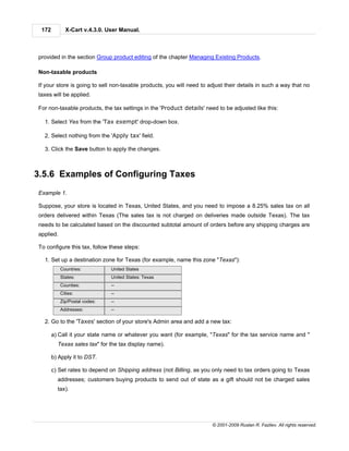 172         X-Cart v.4.3.0. User Manual.



provided in the section Group product editing of the chapter Managing Existing Products.

Non-taxable products

If your store is going to sell non-taxable products, you will need to adjust their details in such a way that no
taxes will be applied.

For non-taxable products, the tax settings in the 'Product details' need to be adjusted like this:

  1. Select Yes from the 'Tax exempt' drop-down box.

  2. Select nothing from the 'Apply tax' field.

  3. Click the Save button to apply the changes.



3.5.6 Examples of Configuring Taxes
Example 1.

Suppose, your store is located in Texas, United States, and you need to impose a 8.25% sales tax on all
orders delivered within Texas (The sales tax is not charged on deliveries made outside Texas). The tax
needs to be calculated based on the discounted subtotal amount of orders before any shipping charges are
applied.

To configure this tax, follow these steps:

  1. Set up a destination zone for Texas (for example, name this zone "Texas"):
           Countries:          United States
           States:             United States: Texas
           Counties:           --
           Cities:             --
           Zip/Postal codes:   --
           Addresses:          --

  2. Go to the 'Taxes' section of your store's Admin area and add a new tax:

       a) Call it your state name or whatever you want (for example, "Texas" for the tax service name and "
         Texas sales tax" for the tax display name).

       b) Apply it to DST.

       c) Set rates to depend on Shipping address (not Billing, as you only need to tax orders going to Texas
         addresses; customers buying products to send out of state as a gift should not be charged sales
         tax).




                                                                       © 2001-2009 Ruslan R. Fazliev. All rights reserved.
 