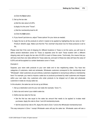 Setting Up Your Store       173



         d) Click the Save button.

      3. Set up the tax rate:

         a) Set the rate value to 8.25%.

         b) Apply it to the zone "Texas".

         c) Set the membership level to All.

         d) Click the Add button.

      4. If you haven't yet done so, adjust 'Taxes options' for your store as needed.

      5. Apply the tax to all the products to which it needs to be applied by highlighting the tax name on the '
         Product details' page. Make sure that the 'Tax exempt' drop-down box for these products is set to
         No.

   Please note that if the cost of shipping for different locations in Texas is not the same, you will have to
   define several destination zones for Texas (a separate zone for each Texas location with a different
   shipping rate) and to apply the tax rate of 8.25% to each of these zones. Technically, this means that you
   will have more than one rates defined for Texas sales tax, and each of these tax rates will have the value of
   8.25% and will be applied to a certain destination zone in Texas.

   Example 2.

   Suppose, your store sells products to your own state and to two neighboring states. You have two
   categories of customers, retail and wholesale. Wholesale customers correspond to the membership level
   "Wholesale", retail customers are just ordinary customers (registered or anonymous) without a membership
   level. For example, you need to impose a sales tax on products purchased by retail customers and shipped
   within your own state. Any customers who order products to be shipped out of state and wholesale
   customers in-state do not pay sales tax.

   In this situation, the sales tax can be set up as follows:

      1. Set up a destination zone for your own state (for example, "Zone 1").

      2. Add a tax and name it your state's sales tax.

      3. Define two tax rates for this tax:

         § Set the first tax rate equal to the sales tax amount that needs to be applied to in-state retail
            purchases. Apply this rate to Zone 1 and All membership levels.

         § Set the second tax rate to 0%. Apply this rate to Zone 1 and to the Wholesale membership level.

   This way everyone in Zone 1 except Wholesale users will pay the sales tax. Wholesale users will see a




© 2001-2009 Ruslan R. Fazliev. All rights reserved.
 