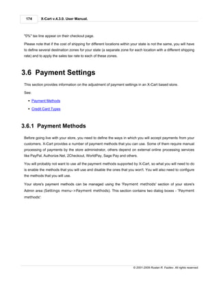 174       X-Cart v.4.3.0. User Manual.



"0%" tax line appear on their checkout page.

Please note that if the cost of shipping for different locations within your state is not the same, you will have
to define several destination zones for your state (a separate zone for each location with a different shipping
rate) and to apply the sales tax rate to each of these zones.



3.6 Payment Settings
This section provides information on the adjustment of payment settings in an X-Cart based store.

See:

  § Payment Methods

  § Credit Card Types



3.6.1 Payment Methods
Before going live with your store, you need to define the ways in which you will accept payments from your
customers. X-Cart provides a number of payment methods that you can use. Some of them require manual
processing of payments by the store administrator, others depend on external online processing services
like PayPal, Authorize.Net, 2Checkout, WorldPay, Sage Pay and others.

You will probably not want to use all the payment methods supported by X-Cart, so what you will need to do
is enable the methods that you will use and disable the ones that you won't. You will also need to configure
the methods that you will use.

Your store's payment methods can be managed using the 'Payment methods' section of your store's
Admin area (Settings menu->Payment methods). This section contains two dialog boxes - 'Payment
methods':




                                                                        © 2001-2009 Ruslan R. Fazliev. All rights reserved.
 