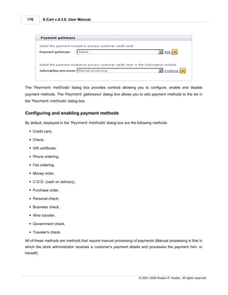 176        X-Cart v.4.3.0. User Manual.




The 'Payment methods' dialog box provides controls allowing you to configure, enable and disable
payment methods. The 'Payment gateways' dialog box allows you to add payment methods to the list in
the 'Payment methods' dialog box.


Configuring and enabling payment methods

By default, displayed in the 'Payment methods' dialog box are the following methods:

  § Credit card,

  § Check,

  § Gift certificate,

  § Phone ordering,

  § Fax ordering,

  § Money order,

  § C.O.D. (cash on delivery),

  § Purchase order,

  § Personal check,

  § Business check,

  § Wire transfer,

  § Government check,

  § Traveler's check.

All of these methods are methods that require manual processing of payments (Manual processing is that in
which the store administrator receives a customer's payment details and processes the payment him- or
herself).




                                                                   © 2001-2009 Ruslan R. Fazliev. All rights reserved.
 