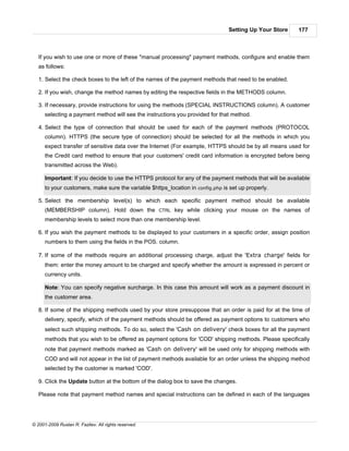 Setting Up Your Store    177



   If you wish to use one or more of these "manual processing" payment methods, configure and enable them
   as follows:

   1. Select the check boxes to the left of the names of the payment methods that need to be enabled.

   2. If you wish, change the method names by editing the respective fields in the METHODS column.

   3. If necessary, provide instructions for using the methods (SPECIAL INSTRUCTIONS column). A customer
      selecting a payment method will see the instructions you provided for that method.

   4. Select the type of connection that should be used for each of the payment methods (PROTOCOL
      column). HTTPS (the secure type of connection) should be selected for all the methods in which you
      expect transfer of sensitive data over the Internet (For example, HTTPS should be by all means used for
      the Credit card method to ensure that your customers' credit card information is encrypted before being
      transmitted across the Web).

      Important: If you decide to use the HTTPS protocol for any of the payment methods that will be available
      to your customers, make sure the variable $https_location in config.php is set up properly.

   5. Select the membership level(s) to which each specific payment method should be available
      (MEMBERSHIP column). Hold down the CTRL key while clicking your mouse on the names of
      membership levels to select more than one membership level.

   6. If you wish the payment methods to be displayed to your customers in a specific order, assign position
      numbers to them using the fields in the POS. column.

   7. If some of the methods require an additional processing charge, adjust the 'Extra charge' fields for
      them: enter the money amount to be charged and specify whether the amount is expressed in percent or
      currency units.

      Note: You can specify negative surcharge. In this case this amount will work as a payment discount in
      the customer area.

   8. If some of the shipping methods used by your store presuppose that an order is paid for at the time of
      delivery, specify, which of the payment methods should be offered as payment options to customers who
      select such shipping methods. To do so, select the 'Cash on delivery' check boxes for all the payment
      methods that you wish to be offered as payment options for 'COD' shipping methods. Please specifically
      note that payment methods marked as 'Cash on delivery' will be used only for shipping methods with
      COD and will not appear in the list of payment methods available for an order unless the shipping method
      selected by the customer is marked 'COD'.

   9. Click the Update button at the bottom of the dialog box to save the changes.

   Please note that payment method names and special instructions can be defined in each of the languages




© 2001-2009 Ruslan R. Fazliev. All rights reserved.
 