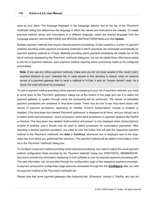 178      X-Cart v.4.3.0. User Manual.



used by your store. The language displayed in the Language selector box at the top of the 'Payment
methods' dialog box determines the language in which the names and instructions are created. To create
payment method names and instructions in a different language, select the desired language from the
Language selector, edit the METHODS and SPECIAL INSTRUCTIONS fields and click Update.

Besides payment methods that require manual payment processing, X-Cart supports a number of payment
methods providing online payment processing (methods in which payments are processed automatically by
payment systems external to X-Cart). Methods providing online payment processing are initially not on the
list of methods displayed by the 'Payment methods' dialog box, but can be added there. After being added
to the list of payment methods, each payment method requiring online processing needs to be configured
and enabled.

  Note: If you use any online payment methods, make sure you do not close access to the <xcart_root>/
  payment directory by your .htaccess file. In case access to this directory is closed, when an external
  server of a payment gateway tries to send a callback to X-Cart, it gets an "access denied" reply. As a
  result, the order will never be processed.

To add a payment method providing online payment processing to your list of payment methods, you need
to scroll down to the 'Payment gateways' dialog box at the bottom of the page and use it to select the
payment gateway or system through which the processing will be performed. The names of selectable
payment processors are contained in drop-down boxes. There may be one or two drop-down boxes with
names of payment processors, depending on whether X-Cart's Subscription module is enabled or
disabled. (The drop-down box labeled 'Payment gateways' is displayed at all times, and you should use it
to select credit card processors, check processors, direct debit processors or payment systems like PayPal
or Nochex. The drop-down box labeled 'Subscription processor' is only displayed when Subscriptions
module is enabled, and it should only be used to select processors for subscription payments). After
selecting a desired payment processor, you need to click the button that will add the respective payment
method to the 'Payment methods' list (Add or Continue, whichever one is displayed next to the drop-
down box from which you performed the selection). The payment method will be added to the bottom of the
list in the 'Payment methods' dialog box.

To configure a payment method providing online payment processing, you need to adjust the usual payment
method configuration fields provided by the 'Payment methods' dialog box (PROTOCOL, MEMBERSHIP,
etc) and to provide the information needed by X-Cart software to use the required payment processing API.
The said information can be provided through the configuration page of the respective payment processor.
A payment processor's configuration page becomes accessible through the link Configure after you add
the payment method to the 'Payment methods' list.

Please note that some payment gateways (like Authorize.Net, 2Checkout. Version 2, PayPal, etc) can be




                                                                   © 2001-2009 Ruslan R. Fazliev. All rights reserved.
 