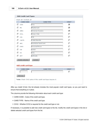 180       X-Cart v.4.3.0. User Manual.




After you install X-Cart, this list already includes the most popular credit card types, so you just need to
ensure that everything is in place.

The columns provide the following information about each credit card type:

  § CARD CODE - Code of the credit card type.

  § CARD TYPE - Name of the credit card type.

  § CVV2 - Whether CVV2 is required for the credit card type or not.

If necessary, it is possible to add new credit card types to the list, modify the credit card types in the list or
delete selected credit card types from the list.




                                                                         © 2001-2009 Ruslan R. Fazliev. All rights reserved.
 