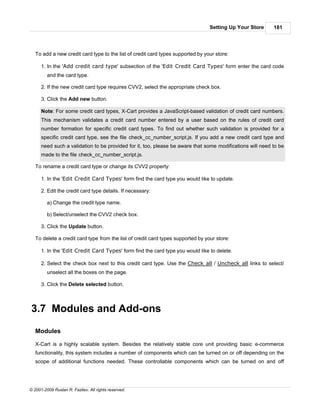 Setting Up Your Store    181




   To add a new credit card type to the list of credit card types supported by your store:

      1. In the 'Add credit card type' subsection of the 'Edit Credit Card Types' form enter the card code
         and the card type.

      2. If the new credit card type requires CVV2, select the appropriate check box.

      3. Click the Add new button.

      Note: For some credit card types, X-Cart provides a JavaScript-based validation of credit card numbers.
      This mechanism validates a credit card number entered by a user based on the rules of credit card
      number formation for specific credit card types. To find out whether such validation is provided for a
      specific credit card type, see the file check_cc_number_script.js. If you add a new credit card type and
      need such a validation to be provided for it, too, please be aware that some modifications will need to be
      made to the file check_cc_number_script.js.

   To rename a credit card type or change its CVV2 property:

      1. In the 'Edit Credit Card Types' form find the card type you would like to update.

      2. Edit the credit card type details. If necessary:

         a) Change the credit type name.

         b) Select/unselect the CVV2 check box.

      3. Click the Update button.

   To delete a credit card type from the list of credit card types supported by your store:

      1. In the 'Edit Credit Card Types' form find the card type you would like to delete.

      2. Select the check box next to this credit card type. Use the Check all / Uncheck all links to select/
         unselect all the boxes on the page.

      3. Click the Delete selected button.



3.7 Modules and Add-ons

   Modules

   X-Cart is a highly scalable system. Besides the relatively stable core unit providing basic e-commerce
   functionality, this system includes a number of components which can be turned on or off depending on the
   scope of additional functions needed. These controllable components which can be turned on and off




© 2001-2009 Ruslan R. Fazliev. All rights reserved.
 