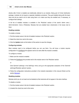 182       X-Cart v.4.3.0. User Manual.



directly after X-Cart is installed are traditionally referred to as modules. Being part of X-Cart distribution
package, modules do not require a separate installation procedure. They get installed along with the basic
store and all you need to do to start using them is to make sure they are enabled and, if necessary, to
configure their settings.

A full list of installed modules is available in the 'Modules' section of the store's Admin area (
Administration menu->Modules). Modules that are enabled have checkmarks in the boxes next to
them.

Enabling modules

To enable a module:

1. Find the module name in the list of installed modules in the 'Modules' section.

2. Select the check box next to this name.

3. Click the Update button at the bottom of the section to save the changes.

Configuring modules

Most modules need to be configured before you can use them. You will know a module requires
configuration if a Configure link appears next to its name after the module is enabled.

To configure a module:

1. Make sure the module is enabled.

2. Follow the Configure link provided next to the module name in the 'Modules' section

  or

  Click General settings in the Settings menu and go to the appropriate subsection of the 'General
  settings/Modules options' section.

3. Follow the configuration instructions provided in the module's description in this manual (Check out the
  section Modules).

Disabling modules

Modules which you do not need can be disabled so their elements will not appear in the store interface.

To disable a module:

1. Find the module name in the list of installed modules in the 'Modules' section.

2. Unselect the check box next to this name.




                                                                      © 2001-2009 Ruslan R. Fazliev. All rights reserved.
 