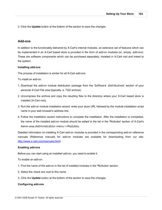 Setting Up Your Store        183



   3. Click the Update button at the bottom of the section to save the changes.




   Add-ons

   In addition to the functionality delivered by X-Cart's internal modules, an extensive set of features which can
   be implemented in an X-Cart based store is provided in the form of add-on modules (or, simply, add-ons).
   These are software components which can be purchased separately, installed in X-Cart root and linked to
   the system.

   Installing add-ons

   The process of installation is similar for all X-Cart add-ons.

   To install an add-on:

   1. Download the add-on module distribution package from the 'Software distributives' section of your
      personal X-Cart File area (typically, a .TGZ archive).

   2. Uncompress the archive and copy the resulting files to the directory where your X-Cart based store is
      installed (X-Cart root).

   3. Run the add-on module installation wizard: enter your store URL followed by the module installation script
      name in your web browser's address line.

   4. Follow the installation wizard instructions to complete the installation. After the installation is completed,
      the name of the installed add-on module should be added to the list in the 'Modules' section of X-Cart's
      Admin area (Administration menu->Modules).

   Detailed information on installing X-Cart add-on modules is provided in the corresponding add-on reference
   manuals (Reference manuals for add-on modules are available for downloading from our site:
   http://www.x-cart.com/manuals.html).

   Enabling add-ons

   Before you can start using an installed add-on, you need to enable it.

   To enable an add-on:

   1. Find the name of the add-on in the list of installed modules in the 'Modules' section.

   2. Select the check box next to this name.

   3. Click the Update button at the bottom of the section to save the changes.

   Configuring add-ons




© 2001-2009 Ruslan R. Fazliev. All rights reserved.
 
