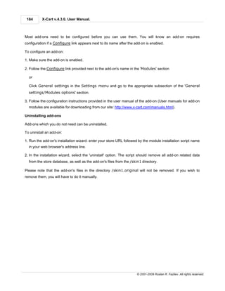 184      X-Cart v.4.3.0. User Manual.



Most add-ons need to be configured before you can use them. You will know an add-on requires
configuration if a Configure link appears next to its name after the add-on is enabled.

To configure an add-on:

1. Make sure the add-on is enabled.

2. Follow the Configure link provided next to the add-on's name in the 'Modules' section

  or

  Click General settings in the Settings menu and go to the appropriate subsection of the 'General
  settings/Modules options' section.

3. Follow the configuration instructions provided in the user manual of the add-on (User manuals for add-on
  modules are available for downloading from our site: http://www.x-cart.com/manuals.html).

Uninstalling add-ons

Add-ons which you do not need can be uninstalled.

To uninstall an add-on:

1. Run the add-on's installation wizard: enter your store URL followed by the module installation script name
  in your web browser's address line.

2. In the installation wizard, select the 'uninstall' option. The script should remove all add-on related data
  from the store database, as well as the add-on's files from the /skin1 directory.

Please note that the add-on's files in the directory /skin1.original will not be removed. If you wish to
remove them, you will have to do it manually.




                                                                      © 2001-2009 Ruslan R. Fazliev. All rights reserved.
 