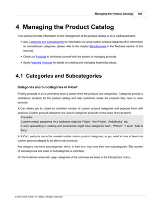 Managing the Product Catalog       185




4 Managing the Product Catalog
   This section provides information on the management of the product catalog in an X-Cart based store.

      § See Categories and Subcategories for information on using custom product categories (For information
        on manufacturer categories, please refer to the chapter Manufacturers in the 'Modules' section of this
        manual).

      § Check out Products to familiarize yourself with the system of managing products.

      § Study Featured Products for details on creating and managing featured products.




4.1 Categories and Subcategories

   Categories and Subcategories in X-Cart

   Finding products in an e-commerce store is easier when the products are categorized. Categories provide a
   centralized structure for the product catalog and help customers locate the products they need in mere
   seconds.

   X-Cart allows you to create an unlimited number of custom product categories and populate them with
   products. Custom product categories are used to categorize products on the basis of any property.
      Examples:
      Custom product categories for a bookstore might be 'Fiction', 'Non-Fiction', 'Audiobooks', etc.
      A shop specializing in clothing and accessories might have categories 'Men', 'Women', 'Teens', 'Kids &
      Baby'.

   In X-Cart, products cannot be created outside custom product categories, so you need to have at least one
   custom product category to be able to add products.

   Any category may have subcategories, which, in their turn, may have their own subcategories (The number
   of subcategories and levels of subcategories is unlimited).

   On the Customer area main page, categories of the root level are listed in the Categories menu.




© 2001-2009 Ruslan R. Fazliev. All rights reserved.
 