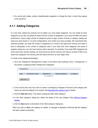 Managing the Product Catalog         189



      § You cannot add, delete, rename, disable/enable categories or change the order in which they appear
        on the storefront.



4.1.1 Adding Categories

   In a new store, before any products can be added, you must create categories. You can create as many
   categories as you like, but please be aware that the number of categories in your store will affect the store's
   performance: using a large number of categories and/or a large number of levels of category nesting can
   make your store slower or, on some configurations, even render your store unusable. We recommend that,
   wherever possible, you keep the number of categories to a minimum and adjust the memory_limit value in
   php.ini adequately to the number of categories used in your store (the more categories and levels of
   category nesting you use, the more memory will be required). For example, if you need 2500 categories (all
   at the same level, without nesting), we recommend you set the memory_limit value to at least 16 Mb; if you
   need more categories, the memory_limit will need to be set to an even larger value.

   To create a new category/subcategory:

      1. Go to the 'Categories Management' section of the Admin area (Catalog menu->Categories). In
         this section, a dialog box titled 'Categories' is displayed:




      2. (This must be done only if you wish to create a subcategory): Navigate to the level of the category tree
         where you wish the category to be located. See Navigating the category tree for details.

      3. Click the Add new button. This opens a dialog box titled 'Add category'.

      4. In the 'Add category' dialog box, define the details of the new category (See Defining Category
         Details).

      3. Click the Save button at the bottom of the 'Add category' dialog box.

      When you click on Save, the category is created. A message is displayed confirming that the category
      has been created successfully.




© 2001-2009 Ruslan R. Fazliev. All rights reserved.
 