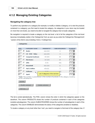 190       X-Cart v.4.3.0. User Manual.



4.1.2 Managing Existing Categories

Navigating the category tree

To perform any operation on a category (for example, to modify or delete a category, or to view the products
contained in a category), you first need to locate this category. As categories in your store may be located
on more than one levels, you need to be able to navigate the category tree to locate categories.

No navigation is required to locate a category on the root level: a list of all the categories of the root level
becomes immediately visible in the 'Categories' form as soon as you enter the 'Categories Management
' section of the Admin area (Catalog menu->Categories):




The list is sorted alphabetically. The POS. column shows the order in which the categories appear on the
storefront. The column PRODUCTS shows the number of products contained in each of the categories
(outside subcategories). The column SUBCATEGORIES shows the number of subcategories in each of the
categories. The column ENABLED demonstrates the status of the categories (enabled or disabled).

To locate a category on any level other than 'root', you need to navigate to that level of the category tree. If



                                                                       © 2001-2009 Ruslan R. Fazliev. All rights reserved.
 