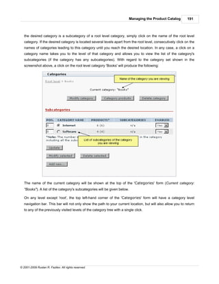 Managing the Product Catalog         191



   the desired category is a subcategory of a root level category, simply click on the name of the root level
   category. If the desired category is located several levels apart from the root level, consecutively click on the
   names of categories leading to this category until you reach the desired location. In any case, a click on a
   category name takes you to the level of that category and allows you to view the list of the category's
   subcategories (if the category has any subcategories). With regard to the category set shown in the
   screenshot above, a click on the root level category 'Books' will produce the following:




   The name of the current category will be shown at the top of the 'Categories' form (Current category:
   "Books"). A list of the category's subcategories will be given below.

   On any level except 'root', the top left-hand corner of the 'Categories' form will have a category level
   navigation bar. This bar will not only show the path to your current location, but will also allow you to return
   to any of the previously visited levels of the category tree with a single click.




© 2001-2009 Ruslan R. Fazliev. All rights reserved.
 