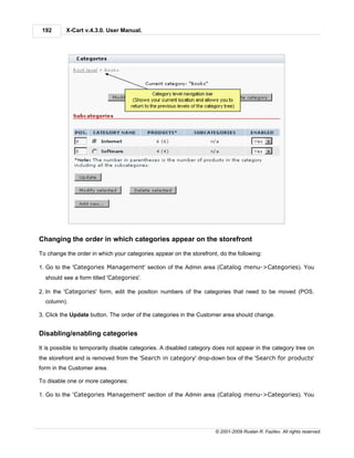 192      X-Cart v.4.3.0. User Manual.




Changing the order in which categories appear on the storefront

To change the order in which your categories appear on the storefront, do the following:

1. Go to the 'Categories Management' section of the Admin area (Catalog menu->Categories). You
  should see a form titled 'Categories'.

2. In the 'Categories' form, edit the position numbers of the categories that need to be moved (POS.
  column).

3. Click the Update button. The order of the categories in the Customer area should change.


Disabling/enabling categories

It is possible to temporarily disable categories. A disabled category does not appear in the category tree on
the storefront and is removed from the 'Search in category' drop-down box of the 'Search for products'
form in the Customer area.

To disable one or more categories:

1. Go to the 'Categories Management' section of the Admin area (Catalog menu->Categories). You




                                                                     © 2001-2009 Ruslan R. Fazliev. All rights reserved.
 