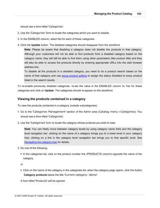 Managing the Product Catalog          193



      should see a form titled 'Categories'.

   2. Use the 'Categories' form to locate the categories which you want to disable.

   3. In the ENABLED column, select No for each of these categories.

   4. Click the Update button. The disabled categories should disappear from the storefront.
            Note: Please be aware that disabling a category does not disable the products in that category.
            Although your customers will not be able to find products from a disabled category based on the
            category name, they will still be able to find them using other parameters (like product title) and they
            will also be able to access the products directly by entering appropriate URLs into the web browser
            address line.
            To disable all the products in a disabled category, you need to do a product search based on the
            name of that category and use group product editing to assign the status Disabled to every product
            listed in the search results.

   To re-enable previously disabled categories, re-set the value in the ENABLED column to Yes for these
   categories and click on Update. The categories should re-appear on the storefront.


   Viewing the products contained in a category

   To view the products contained in a category (outside subcategories):

   1. Go to the 'Categories Management' section of the Admin area (Catalog menu->Categories). You
      should see a form titled 'Categories'.

   2. Use the 'Categories' form to locate the category whose products you wish to view.

            Note: You can freely move between category levels by using category name links and the category
            level navigation bar: clicking on the name of a category brings you to a lower level in your category
            tree; clicking on a link in the category level navigation bar brings you to that specific level. See
            Navigating the category tree for details.

   3. Do one of the following:

      § In the categories list, click on the product number link (PRODUCTS column) opposite the name of the
           category.

      or

      § Click on the name of the category in the categories list; when the category page opens, click the button
           Category products below the title 'Current category: Name'.

      A form titled 'Products' will be opened.




© 2001-2009 Ruslan R. Fazliev. All rights reserved.
 