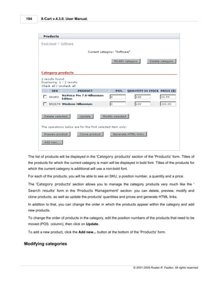 194      X-Cart v.4.3.0. User Manual.




 The list of products will be displayed in the 'Category products' section of the 'Products' form. Titles of
 the products for which the current category is main will be displayed in bold font. Titles of the products for
 which the current category is additional will use a non-bold font.

 For each of the products, you will be able to see an SKU, a position number, a quantity and a price.

 The 'Category products' section allows you to manage the category products very much like the '
 Search results' form in the 'Products Management' section: you can delete, preview, modify and
 clone products, as well as update the products' quantities and prices and generate HTML links.

 In addition to that, you can change the order in which the products appear within the category and add
 new products.

 To change the order of products in the category, edit the position numbers of the products that need to be
 moved (POS. column), then click on Update.

 To add a new product, click the Add new... button at the bottom of the 'Products' form.


Modifying categories




                                                                      © 2001-2009 Ruslan R. Fazliev. All rights reserved.
 