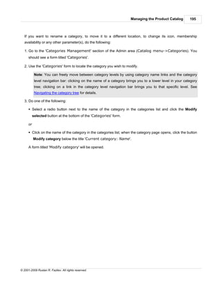Managing the Product Catalog         195



   If you want to rename a category, to move it to a different location, to change its icon, membership
   availability or any other parameter(s), do the following:

   1. Go to the 'Categories Management' section of the Admin area (Catalog menu->Categories). You
      should see a form titled 'Categories'.

   2. Use the 'Categories' form to locate the category you wish to modify.

            Note: You can freely move between category levels by using category name links and the category
            level navigation bar: clicking on the name of a category brings you to a lower level in your category
            tree; clicking on a link in the category level navigation bar brings you to that specific level. See
            Navigating the category tree for details.

   3. Do one of the following:

      § Select a radio button next to the name of the category in the categories list and click the Modify
           selected button at the bottom of the 'Categories' form.

      or

      § Click on the name of the category in the categories list; when the category page opens, click the button
           Modify category below the title 'Current category: Name'.

      A form titled 'Modify category' will be opened.




© 2001-2009 Ruslan R. Fazliev. All rights reserved.
 