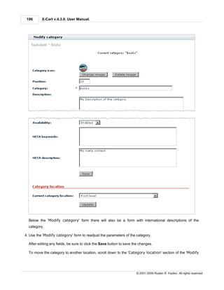 196      X-Cart v.4.3.0. User Manual.




  Below the 'Modify category' form there will also be a form with international descriptions of the
  category.

4. Use the 'Modify category' form to readjust the parameters of the category.

  After editing any fields, be sure to click the Save button to save the changes.

  To move the category to another location, scroll down to the 'Category location' section of the 'Modify




                                                                      © 2001-2009 Ruslan R. Fazliev. All rights reserved.
 
